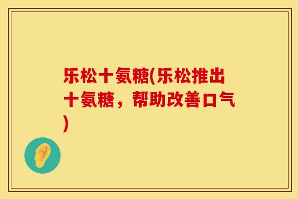 乐松十氨糖(乐松推出十氨糖,帮助改善口气) 乐松十氨糖(乐松推出十氨糖,帮助改善口气)