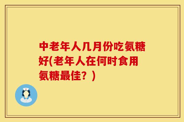 中老年人几月份吃氨糖好(老年人在何时食用氨糖最佳?)