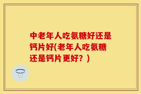 中老年人吃氨糖好还是钙片好(老年人吃氨糖还是钙片更好?)