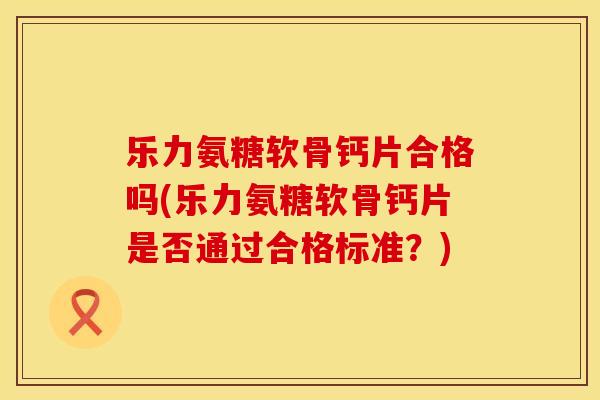 乐力氨糖软骨钙片合格吗(乐力氨糖软骨钙片是否通过合格标准?)