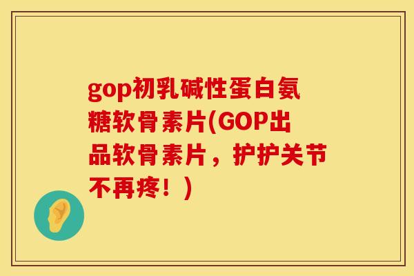 gop初乳碱性蛋白氨糖软骨素片(GOP出品软骨素片，护护关节不再疼！)