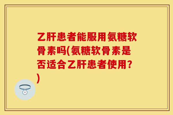 乙肝患者能服用氨糖软骨素吗(氨糖软骨素是否适合乙肝患者使用？)