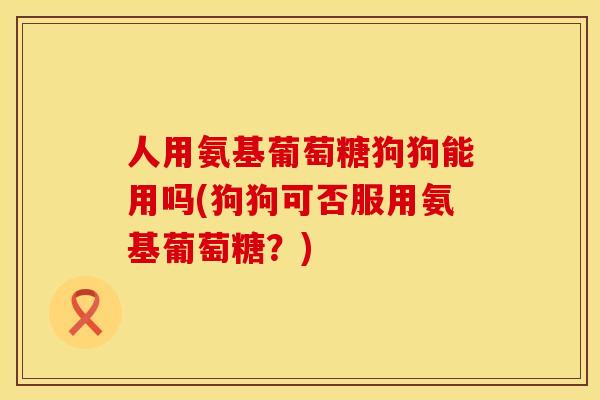 人用氨基葡萄糖狗狗能用吗(狗狗可否服用氨基葡萄糖？)