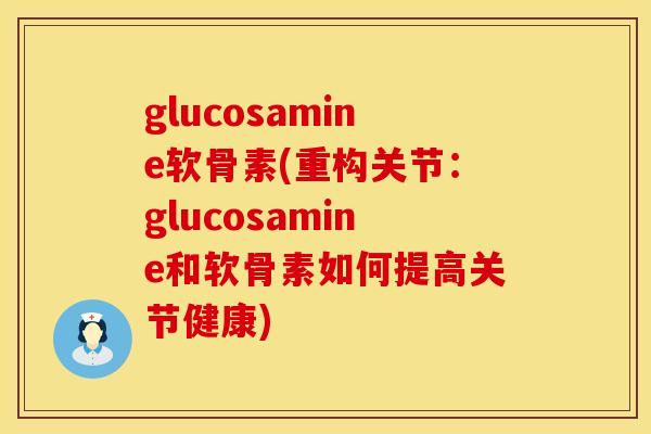 glucosamine软骨素(重构关节：glucosamine和软骨素如何提高关节健康)