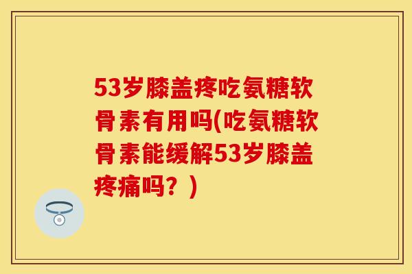 53岁膝盖疼吃氨糖软骨素有用吗(吃氨糖软骨素能缓解53岁膝盖疼痛吗？)