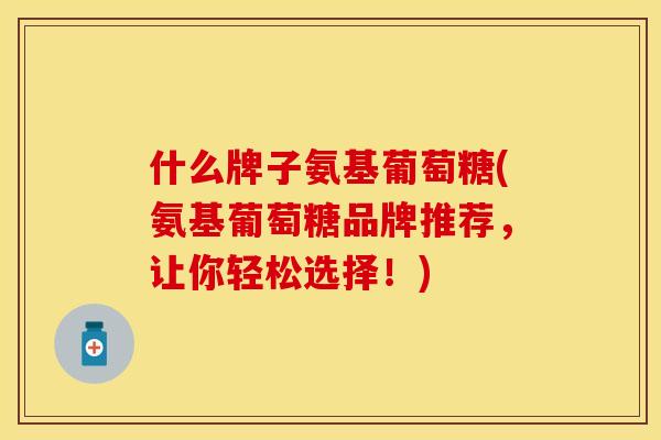 什么牌子氨基葡萄糖(氨基葡萄糖品牌推荐,让你轻松选择!) 什么牌子氨基葡萄糖(氨基葡萄糖品牌推荐,让你轻松选择!)
