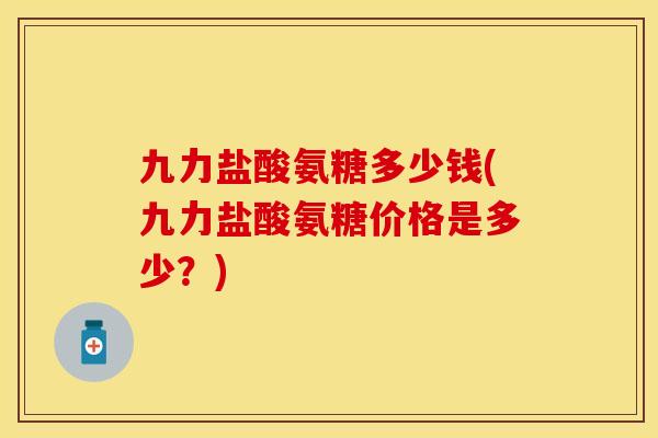 九力盐酸氨糖多少钱(九力盐酸氨糖价格是多少？)