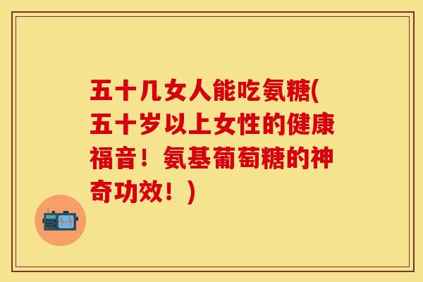 五十几女人能吃氨糖(五十岁以上女性的健康福音！氨基葡萄糖的神奇功效！)
