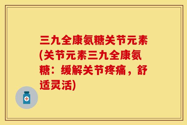 三九全康氨糖关节元素(关节元素三九全康氨糖：缓解关节疼痛，舒适灵活)