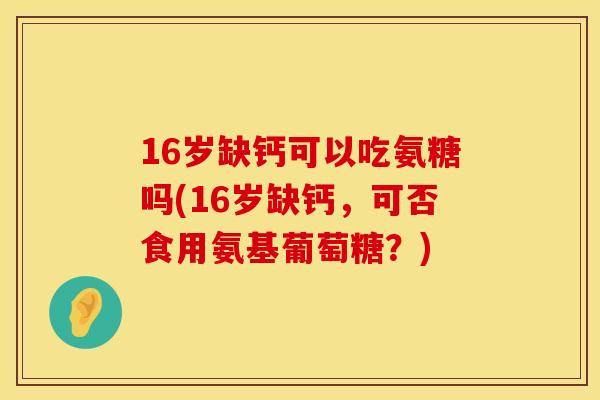 16岁缺钙可以吃氨糖吗(16岁缺钙，可否食用氨基葡萄糖？)