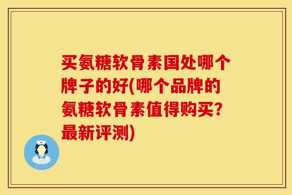 买氨糖软骨素国处哪个牌子的好(哪个品牌的氨糖软骨素值得购买?最新评测)