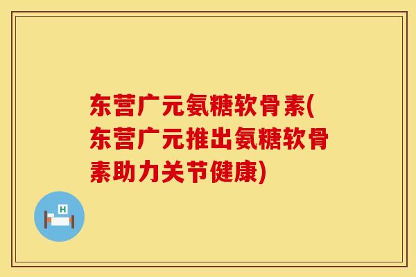 东营广元氨糖软骨素(东营广元推出氨糖软骨素助力关节健康)