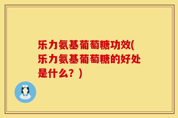 乐力氨基葡萄糖功效(乐力氨基葡萄糖的好处是什么?)