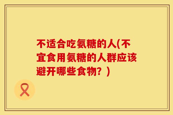 不适合吃氨糖的人(不宜食用氨糖的人群应该避开哪些食物?)