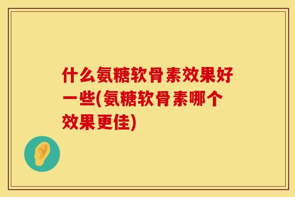 什么氨糖软骨素效果好一些(氨糖软骨素哪个效果更佳)