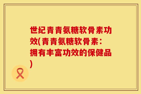 世纪青青氨糖软骨素功效(青青氨糖软骨素：拥有丰富功效的保健品)