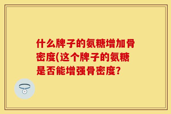 什么牌子的氨糖增加骨密度(这个牌子的氨糖是否能增强骨密度? 什么牌子的氨糖增加骨密度(这个牌子的氨糖是否能增强骨密度?