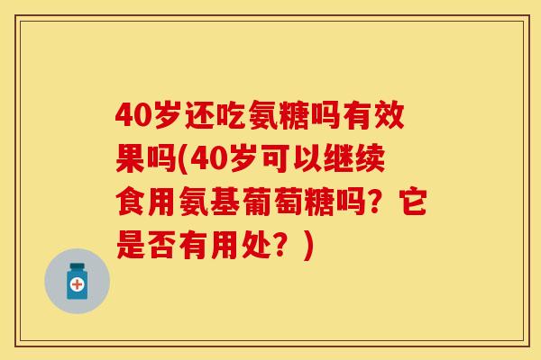 40岁还吃氨糖吗有效果吗(40岁可以继续食用氨基葡萄糖吗？它是否有用处？)