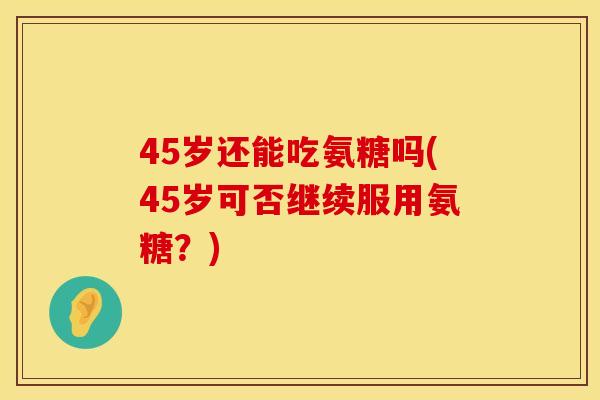 45岁还能吃氨糖吗(45岁可否继续服用氨糖？)