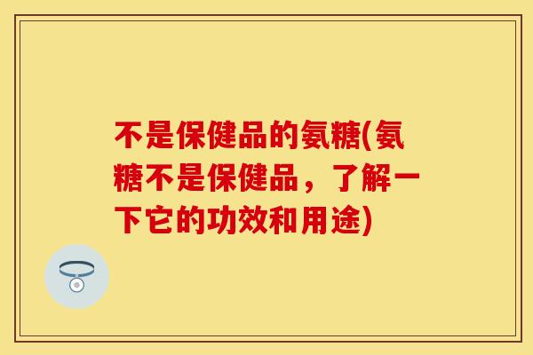 不是保健品的氨糖(氨糖不是保健品，了解一下它的功效和用途)