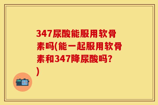 347尿酸能服用软骨素吗(能一起服用软骨素和347降尿酸吗？)