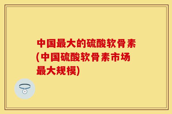 中国最大的硫酸软骨素(中国硫酸软骨素市场最大规模)
