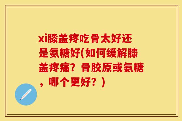 xi膝盖疼吃骨太好还是氨糖好(如何缓解膝盖疼痛？骨胶原或氨糖，哪个更好？)