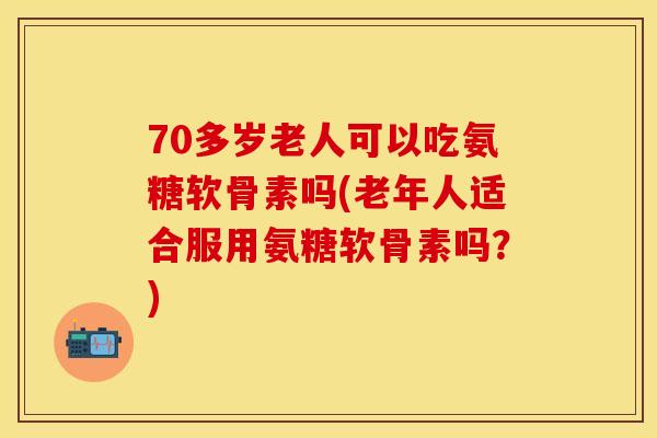 70多岁老人可以吃氨糖软骨素吗(老年人适合服用氨糖软骨素吗？)
