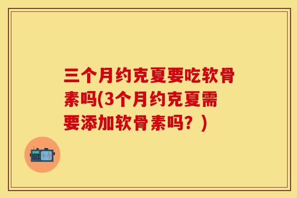 三个月约克夏要吃软骨素吗(3个月约克夏需要添加软骨素吗?) 三个月约克夏要吃软骨素吗(3个月约克夏需要添加软骨素吗?)