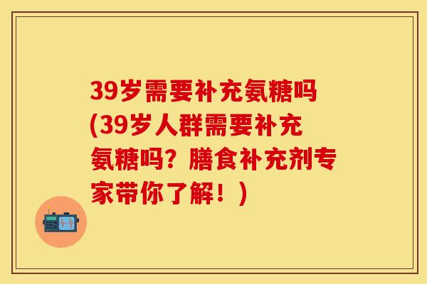 39岁需要补充氨糖吗(39岁人群需要补充氨糖吗？膳食补充剂专家带你了解！)