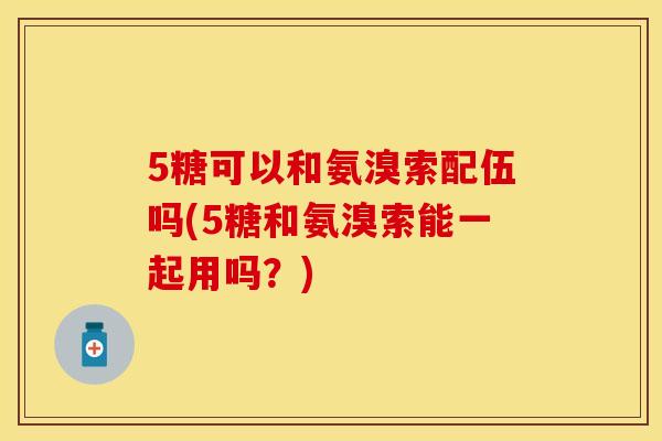 5糖可以和氨溴索配伍吗(5糖和氨溴索能一起用吗？)