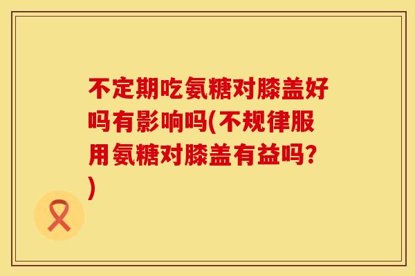 不定期吃氨糖对膝盖好吗有影响吗(不规律服用氨糖对膝盖有益吗？)