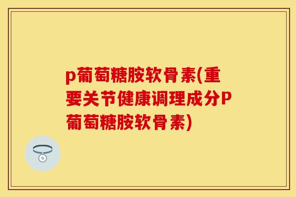 p葡萄糖胺软骨素(重要关节健康调理成分P葡萄糖胺软骨素)