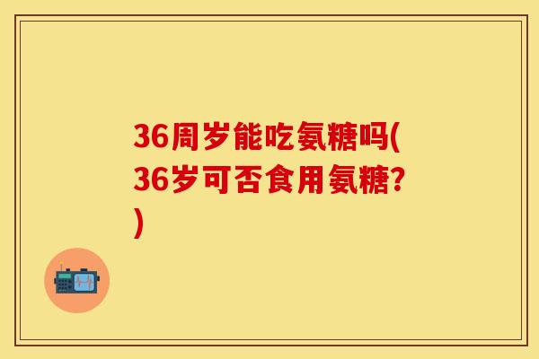 36周岁能吃氨糖吗(36岁可否食用氨糖？)