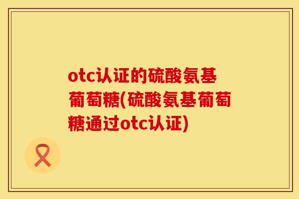 otc认证的硫酸氨基葡萄糖(硫酸氨基葡萄糖通过otc认证) otc认证的硫酸氨基葡萄糖(硫酸氨基葡萄糖通过otc认证)