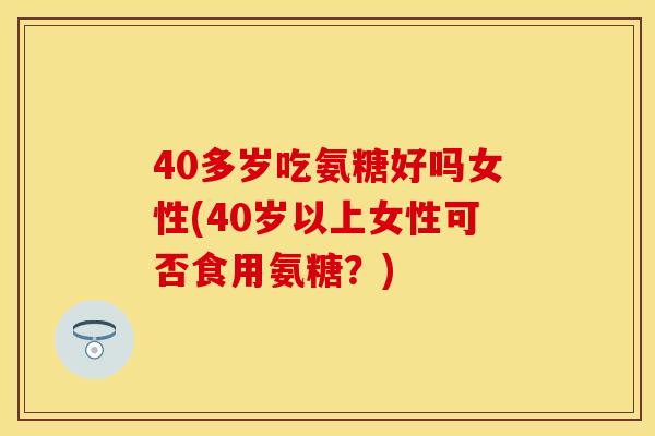 40多岁吃氨糖好吗女性(40岁以上女性可否食用氨糖?)
