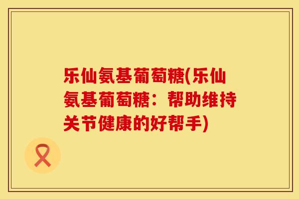 乐仙氨基葡萄糖(乐仙氨基葡萄糖:帮助维持关节健康的好帮手) 乐仙氨基葡萄糖(乐仙氨基葡萄糖:帮助维持关节健康的好帮手)