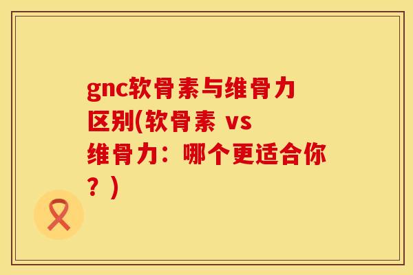gnc软骨素与维骨力区别(软骨素 vs 维骨力:哪个更适合你?) gnc软骨素与维骨力区别(软骨素 vs 维骨力:哪个更适合你?)