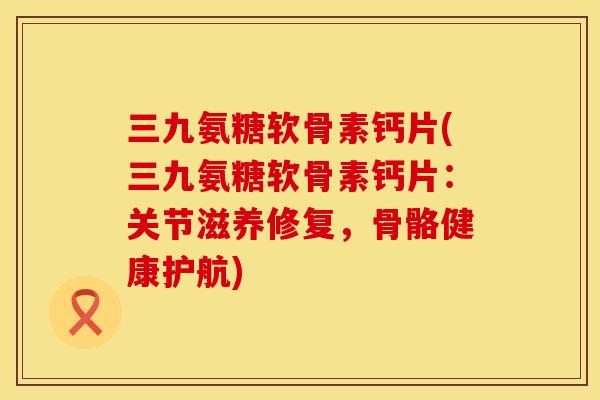 三九氨糖软骨素钙片(三九氨糖软骨素钙片：关节滋养修复，骨骼健康护航)