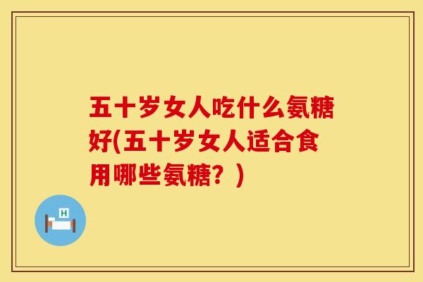 五十岁女人吃什么氨糖好(五十岁女人适合食用哪些氨糖?)
