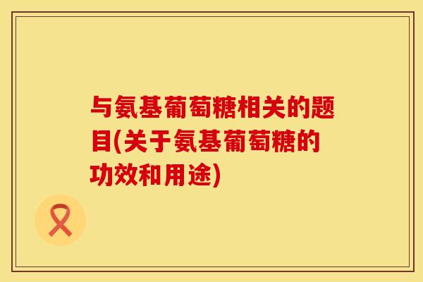 与氨基葡萄糖相关的题目(关于氨基葡萄糖的功效和用途)