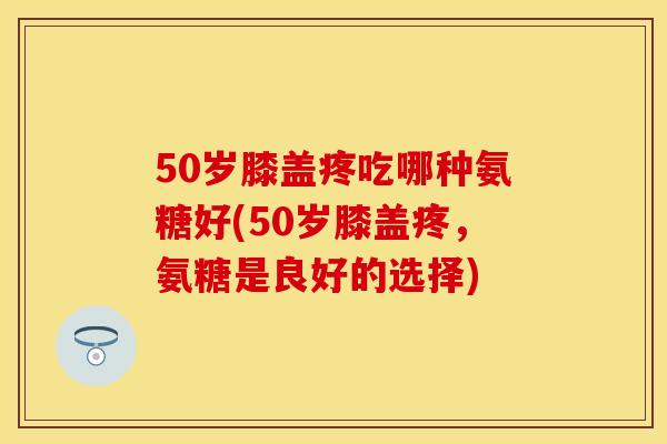 50岁膝盖疼吃哪种氨糖好(50岁膝盖疼，氨糖是良好的选择)
