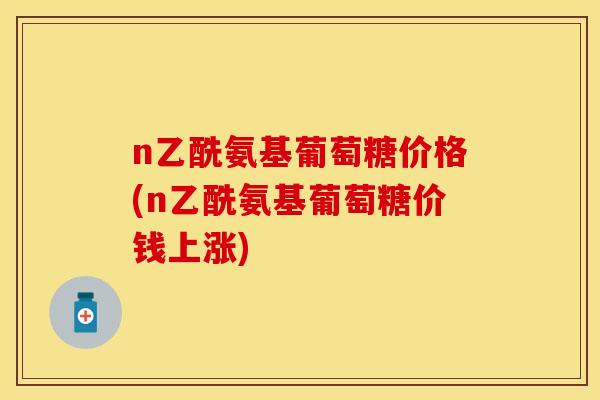 n乙酰氨基葡萄糖价格(n乙酰氨基葡萄糖价钱上涨)