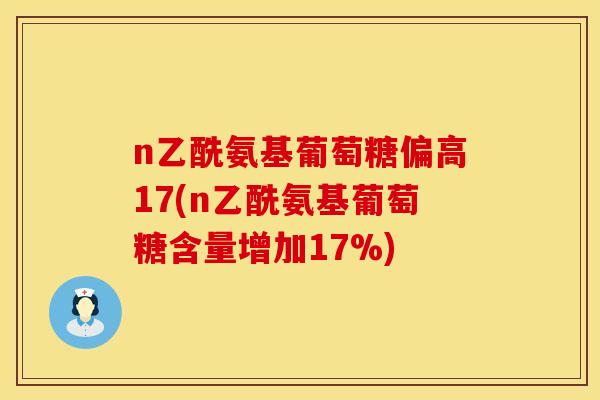 n乙酰氨基葡萄糖偏高17(n乙酰氨基葡萄糖含量增加17%) n乙酰氨基葡萄糖偏高17(n乙酰氨基葡萄糖含量增加17%)