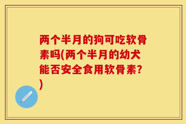 两个半月的狗可吃软骨素吗(两个半月的幼犬能否安全食用软骨素？)