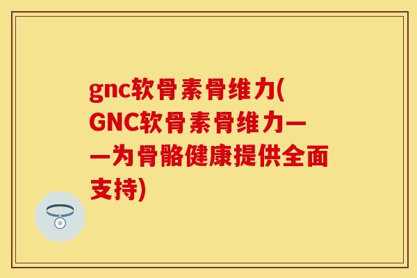 gnc软骨素骨维力(GNC软骨素骨维力——为骨骼健康提供全面支持)
