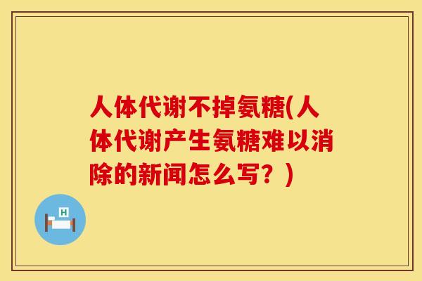 人体代谢不掉氨糖(人体代谢产生氨糖难以消除的新闻怎么写？)