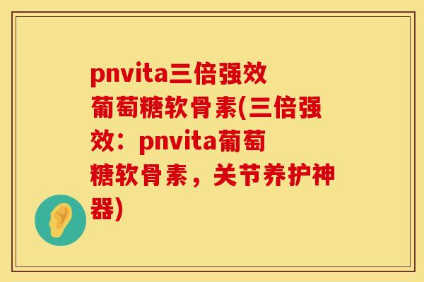 pnvita三倍强效葡萄糖软骨素(三倍强效：pnvita葡萄糖软骨素，关节养护神器)