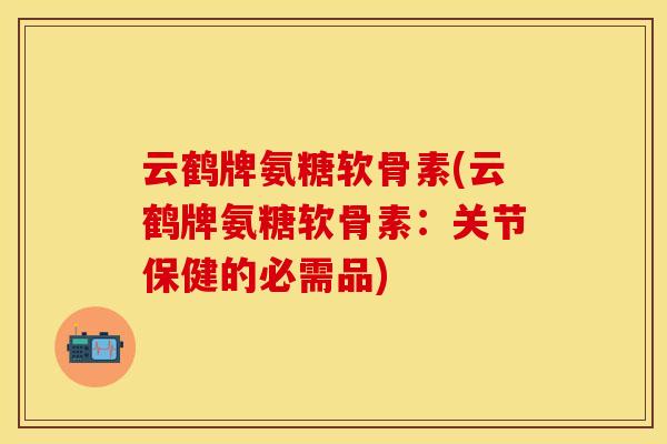 云鹤牌氨糖软骨素(云鹤牌氨糖软骨素：关节保健的必需品)
