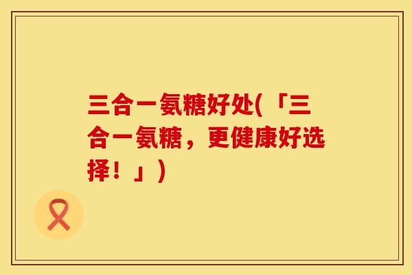 三合一氨糖好处(「三合一氨糖，更健康好选择！」)